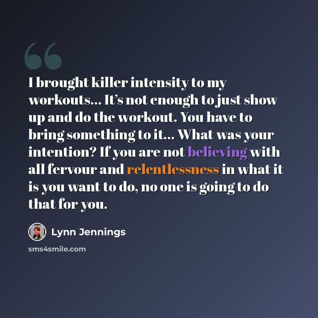 “I brought killer intensity to my workouts… It’s not enough to just show up and do the workout. You have to bring something to it… What was your intention? If you are not believing with all fervour and relentlessness in what it is you want to do, no one is going to do that for you.” quote by Lynn Jennings
