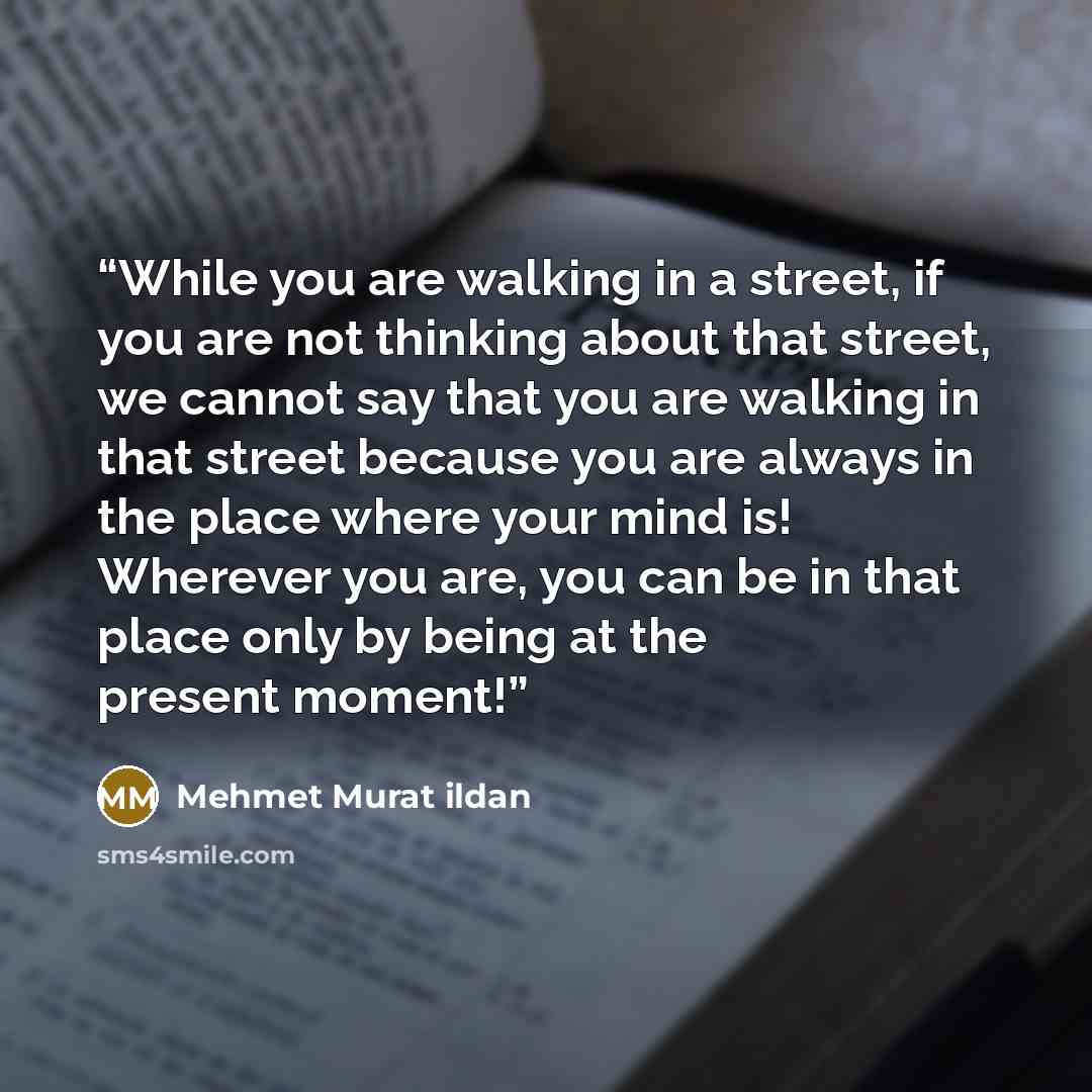 “While you are walking in a street, if you are not thinking about that street, we cannot say that you are walking in that street because you are always in the place where your mind is! Wherever you are, you can be in that place only by being at the present moment!” quote by Mehmet Murat ildan