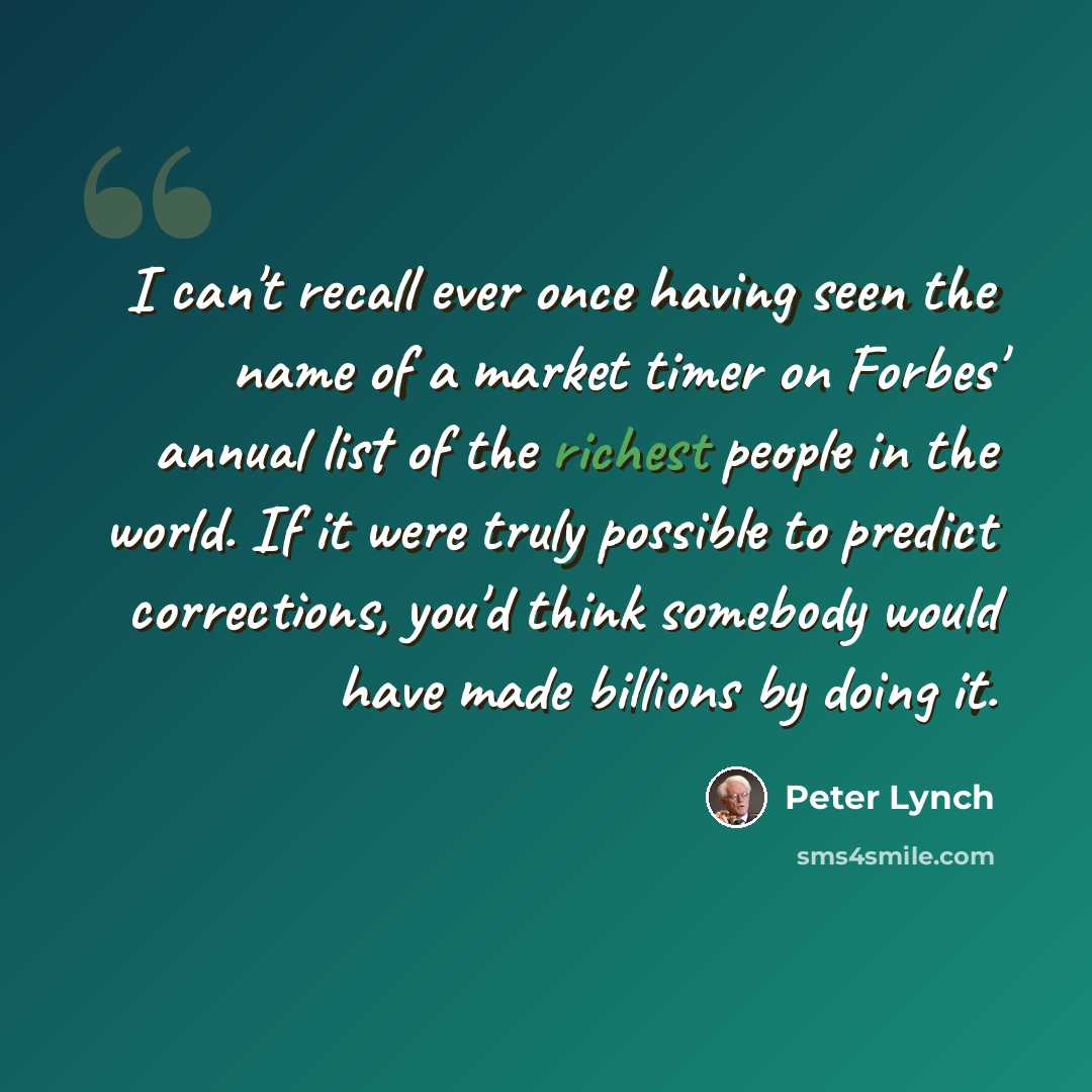“I can't recall ever once having seen the name of a market timer on Forbes' annual list of the richest people in the world. If it were truly possible to predict corrections, you'd think somebody would have made billions by doing it.” quote by Peter Lynch