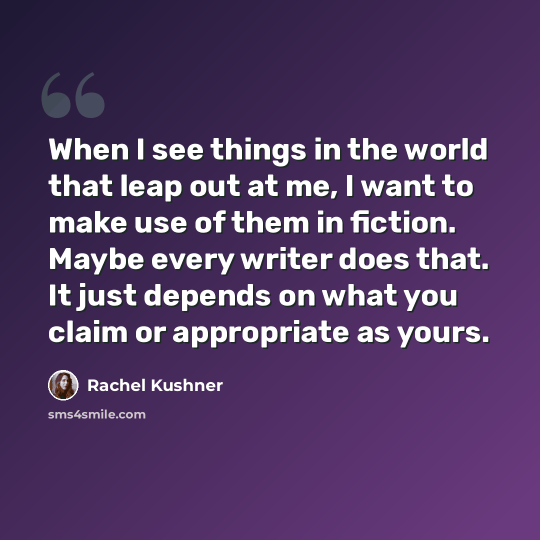 “When I see things in the world that leap out at me, I want to make use of them in fiction. Maybe every writer does that. It just depends on what you claim or appropriate as yours.” quote by Rachel Kushner