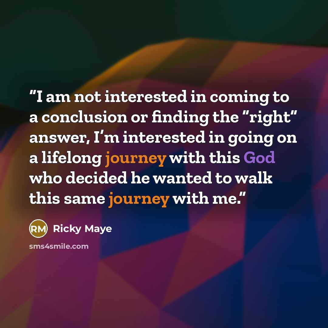 “I am not interested in coming to a conclusion or finding the “right” answer, I’m interested in going on a lifelong journey with this God who decided he wanted to walk this same journey with me.” quote by Ricky Maye