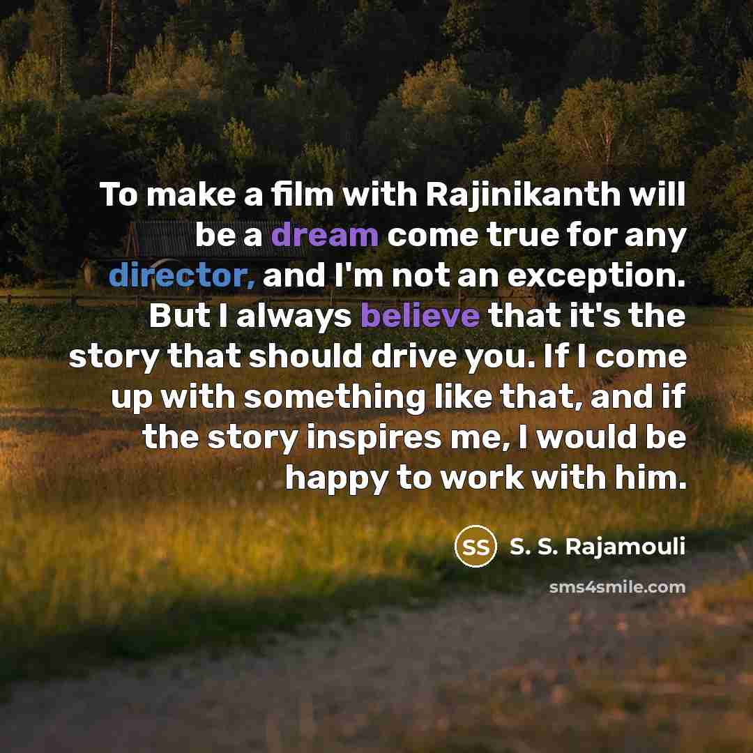 “To make a film with Rajinikanth will be a dream come true for any director, and I'm not an exception. But I always believe that it's the story that should drive you. If I come up with something like that, and if the story inspires me, I would be happy to work with him.” quote by S. S. Rajamouli