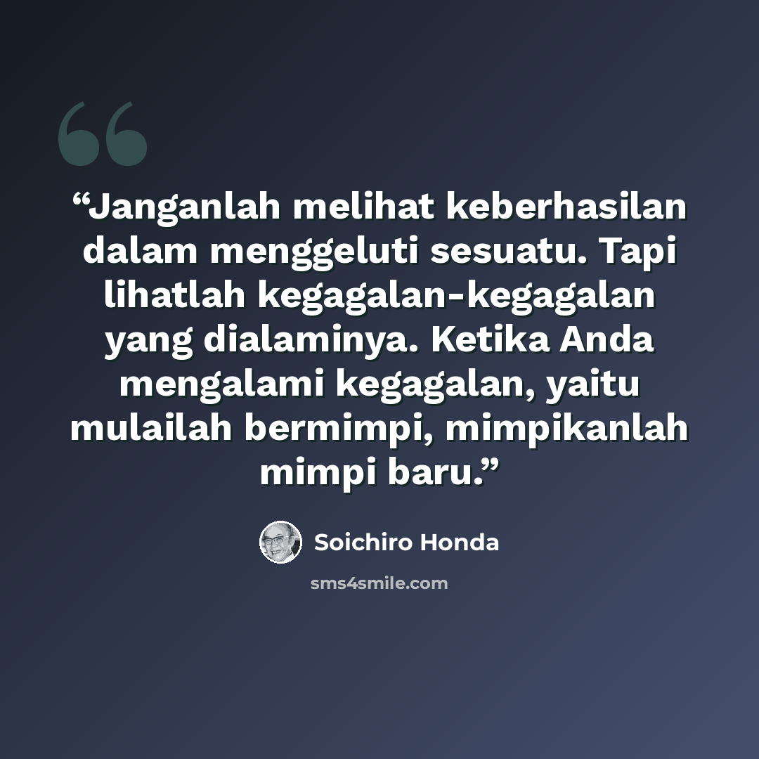 “Janganlah melihat keberhasilan dalam menggeluti sesuatu. Tapi lihatlah kegagalan-kegagalan yang dialaminya. Ketika Anda mengalami kegagalan, yaitu mulailah bermimpi, mimpikanlah mimpi baru.” quote by Soichiro Honda