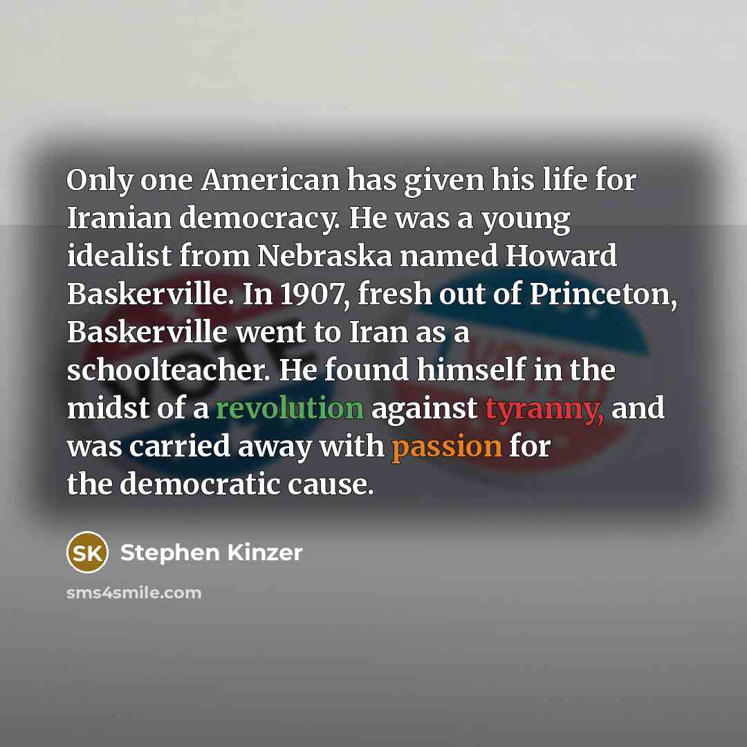 “Only one American has given his life for Iranian democracy. He was a young idealist from Nebraska named Howard Baskerville. In 1907, fresh out of Princeton, Baskerville went to Iran as a schoolteacher. He found himself in the midst of a revolution against tyranny, and was carried away with passion…” quote by Stephen Kinzer