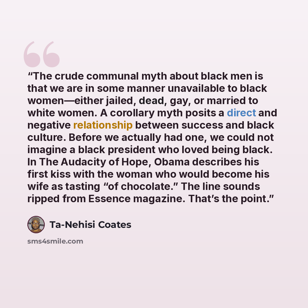 “The crude communal myth about black men is that we are in some manner unavailable to black women—either jailed, dead, gay, or married to white women. A corollary myth posits a direct and negative relationship between success and black culture. Before we actually had one, we could not imagine a…” quote by Ta-Nehisi Coates