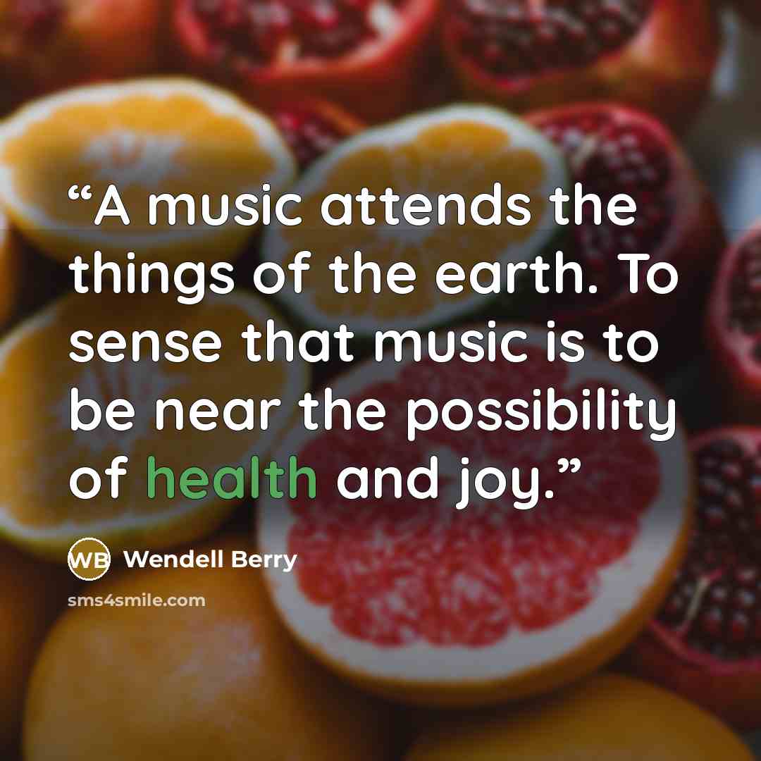 “A music attends the things of the earth. To sense that music is to be near the possibility of health and joy.” quote by Wendell Berry