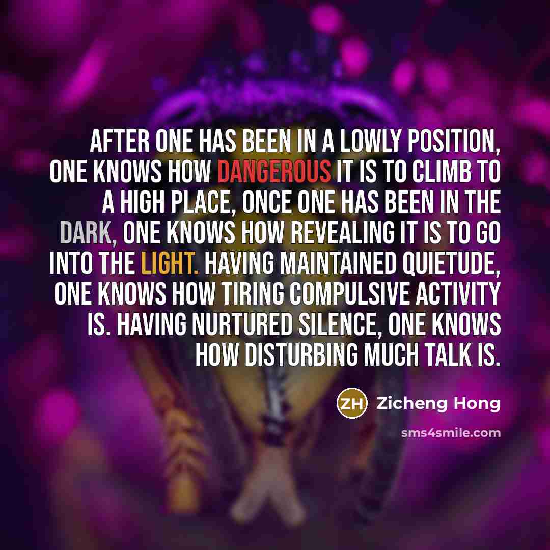 “After one has been in a lowly position, one knows how dangerous it is to climb to a high place, Once one has been in the dark, one knows how revealing it is to go into the light. Having maintained quietude, one knows how tiring compulsive activity is. Having nurtured silence, one knows how…” quote by Zicheng Hong