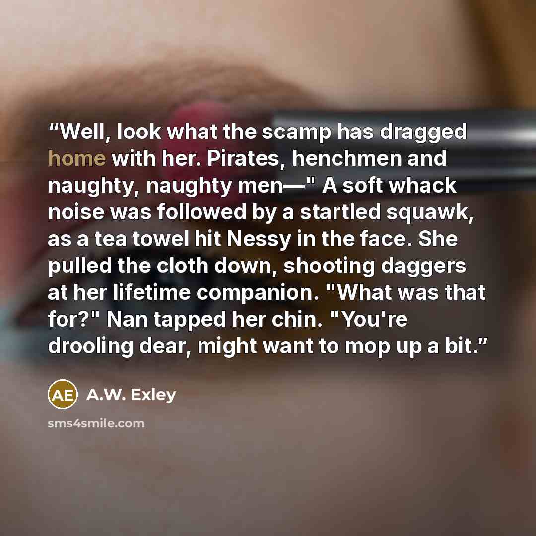 “Well, look what the scamp has dragged home with her. Pirates, henchmen and naughty, naughty men—" A soft whack noise was followed by a startled squawk, as a tea towel hit Nessy in the face. She pulled the cloth down, shooting daggers at her lifetime companion. "What was that for?" Nan tapped her…” quote by A.W. Exley