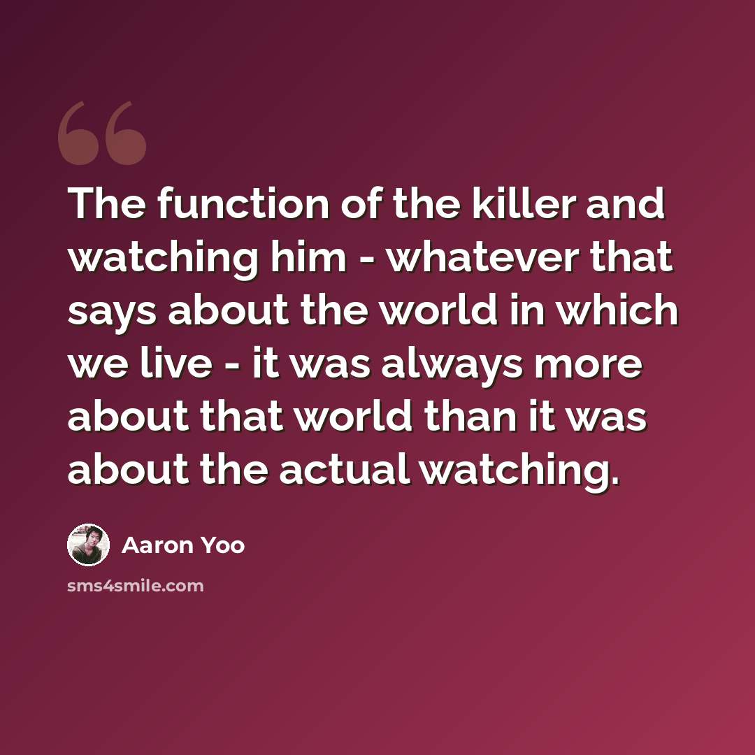 “The function of the killer and watching him - whatever that says about the world in which we live - it was always more about that world than it was about the actual watching.” quote by Aaron Yoo