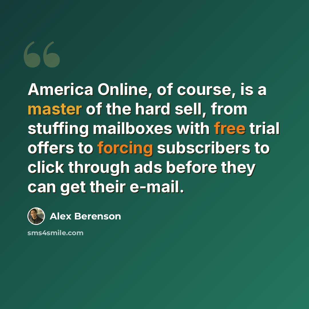 “America Online, of course, is a master of the hard sell, from stuffing mailboxes with free trial offers to forcing subscribers to click through ads before they can get their e-mail.” quote by Alex Berenson
