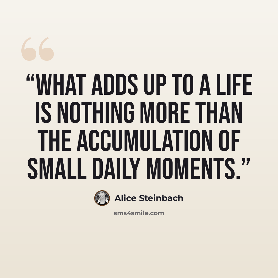 “What adds up to a life is nothing more than the accumulation of small daily moments.” quote by Alice Steinbach