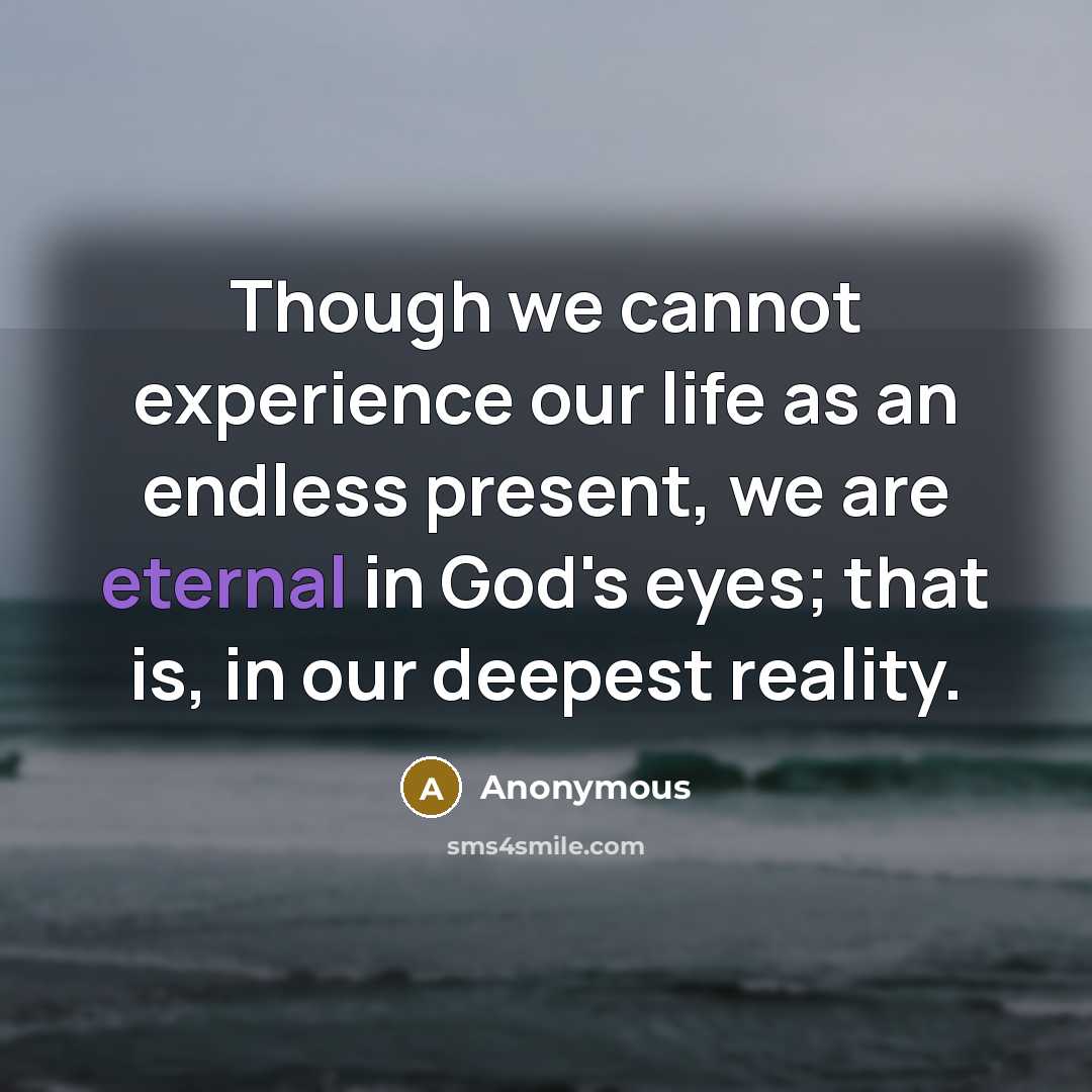 “Though we cannot experience our life as an endless present, we are eternal in God's eyes; that is, in our deepest reality.” quote by Anonymous