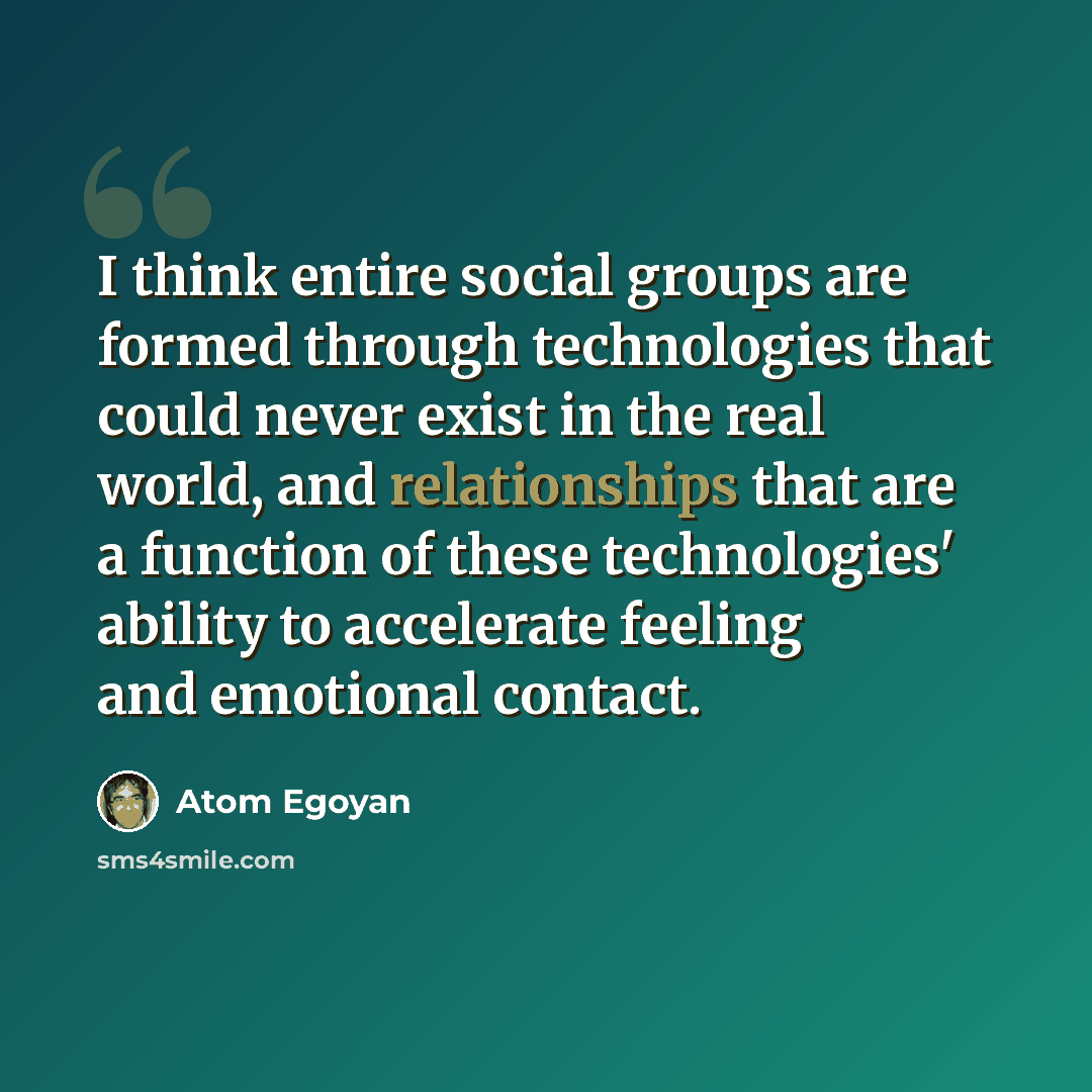 “I think entire social groups are formed through technologies that could never exist in the real world, and relationships that are a function of these technologies' ability to accelerate feeling and emotional contact.” quote by Atom Egoyan