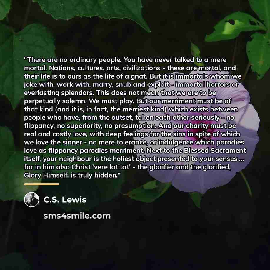 “There are no ordinary people. You have never talked to a mere mortal. Nations, cultures, arts, civilizations - these are mortal, and their life is to ours as the life of a gnat. But it is immortals whom we joke with, work with, marry, snub and exploit - immortal horrors or everlasting splendors…” quote by C.S. Lewis