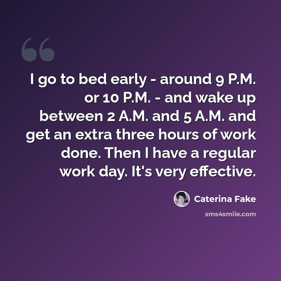 “I go to bed early - around 9 P.M. or 10 P.M. - and wake up between 2 A.M. and 5 A.M. and get an extra three hours of work done. Then I have a regular work day. It's very effective.” quote by Caterina Fake