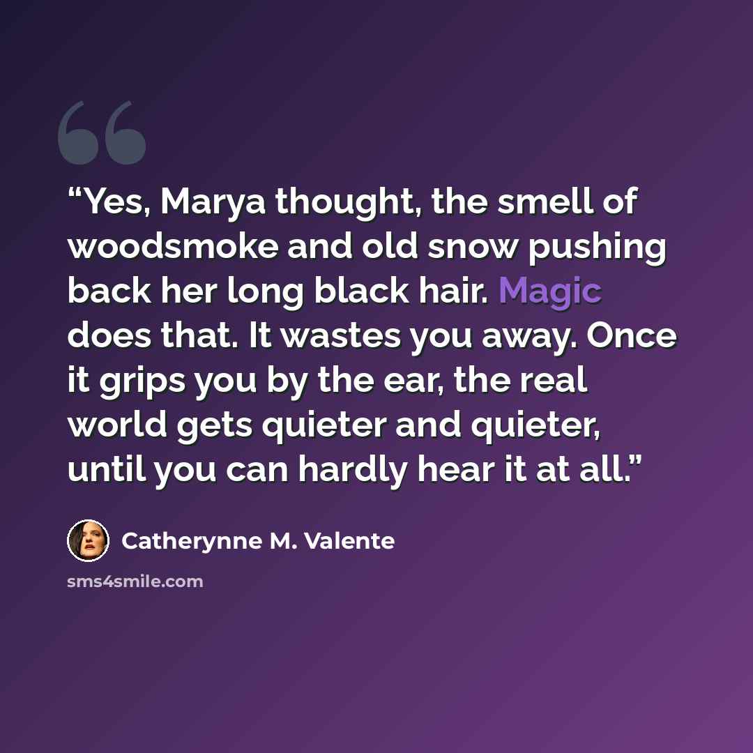 “Yes, Marya thought, the smell of woodsmoke and old snow pushing back her long black hair. Magic does that. It wastes you away. Once it grips you by the ear, the real world gets quieter and quieter, until you can hardly hear it at all.” quote by Catherynne M. Valente