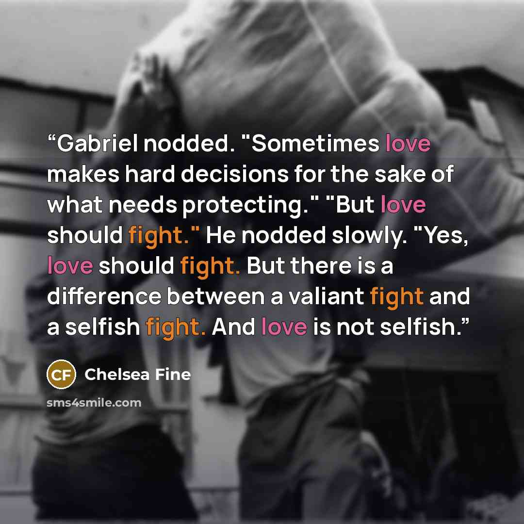 “Gabriel nodded. "Sometimes love makes hard decisions for the sake of what needs protecting." "But love should fight." He nodded slowly. "Yes, love should fight. But there is a difference between a valiant fight and a selfish fight. And love is not selfish.” quote by Chelsea Fine