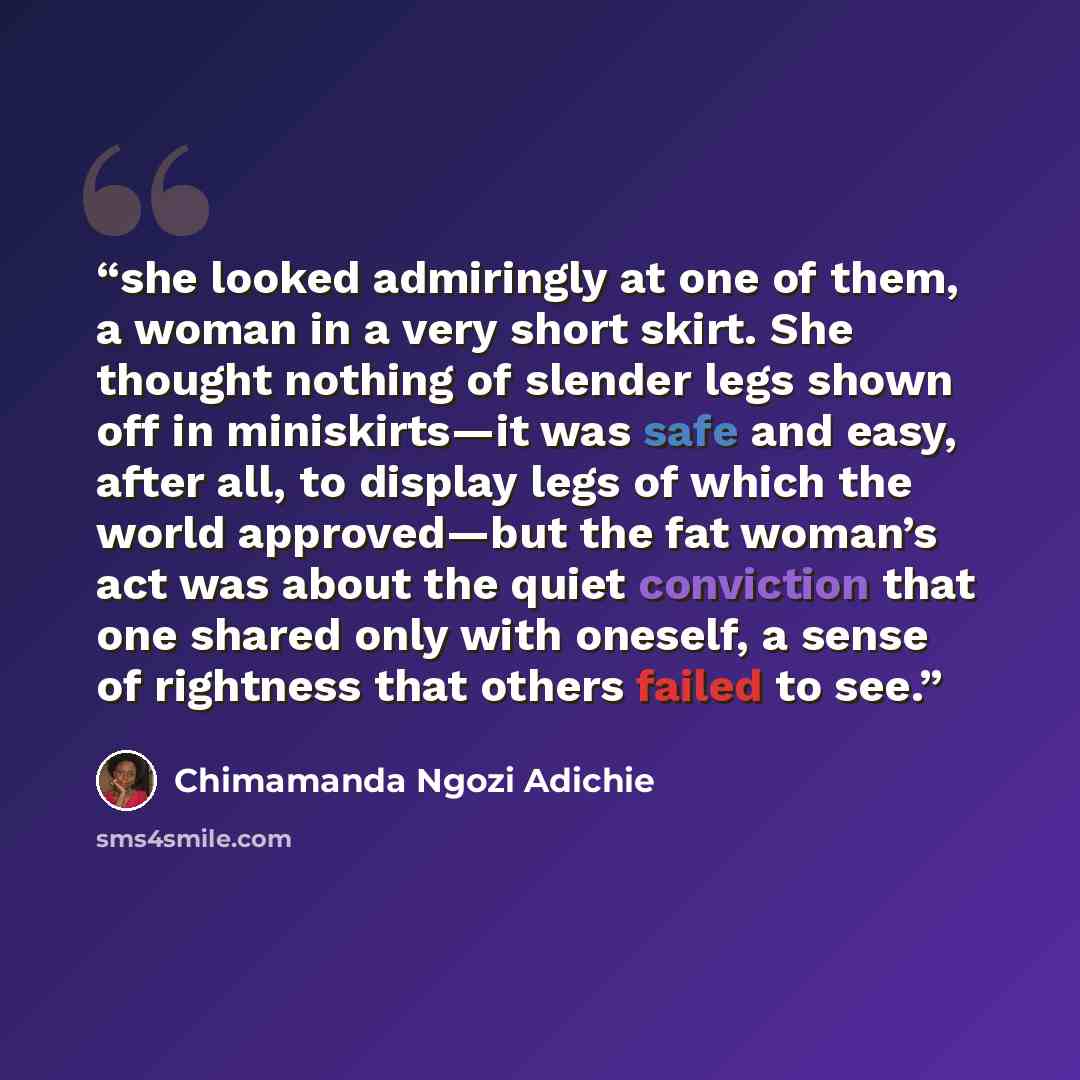 “she looked admiringly at one of them, a woman in a very short skirt. She thought nothing of slender legs shown off in miniskirts—it was safe and easy, after all, to display legs of which the world approved—but the fat woman’s act was about the quiet conviction that one shared only with oneself, a…” quote by Chimamanda Ngozi Adichie