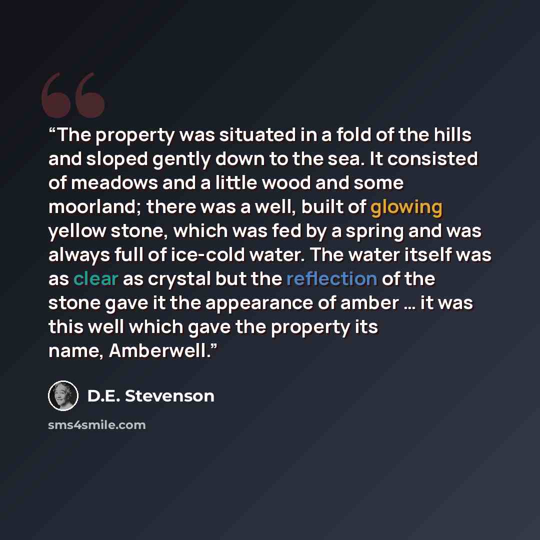 “The property was situated in a fold of the hills and sloped gently down to the sea. It consisted of meadows and a little wood and some moorland; there was a well, built of glowing yellow stone, which was fed by a spring and was always full of ice-cold water. The water itself was as clear as…” quote by D.E. Stevenson