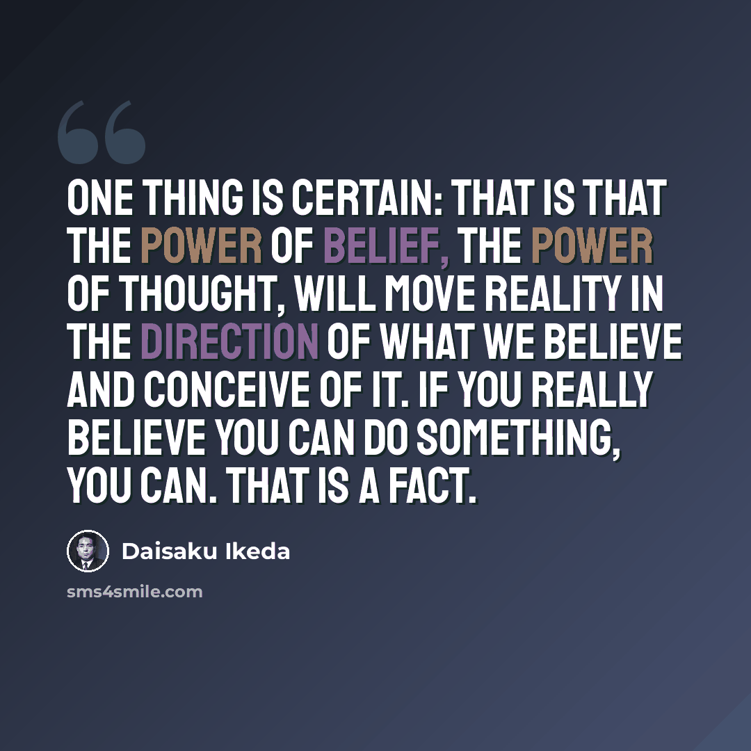 “One thing is certain: That is that the power of belief, the power of thought, will move reality in the direction of what we believe and conceive of it. If you really believe you can do something, you can. That is a fact.” quote by Daisaku Ikeda