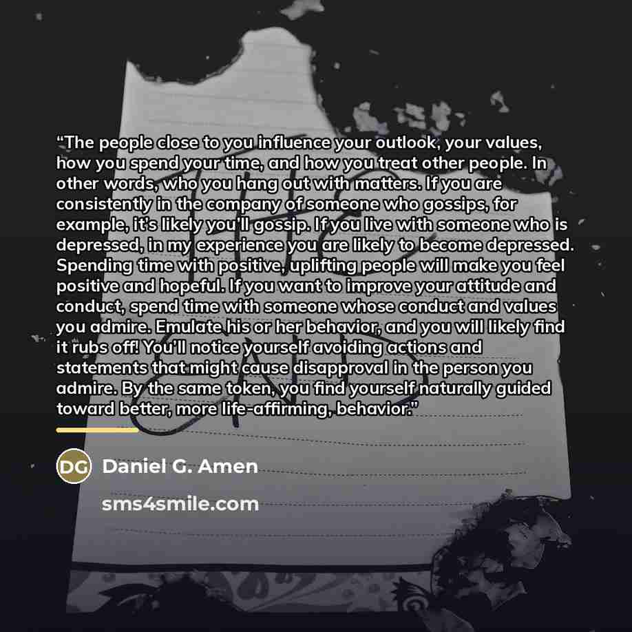 “The people close to you influence your outlook, your values, how you spend your time, and how you treat other people. In other words, who you hang out with matters. If you are consistently in the company of someone who gossips, for example, it’s likely you’ll gossip. If you live with someone who…” quote by Daniel G. Amen