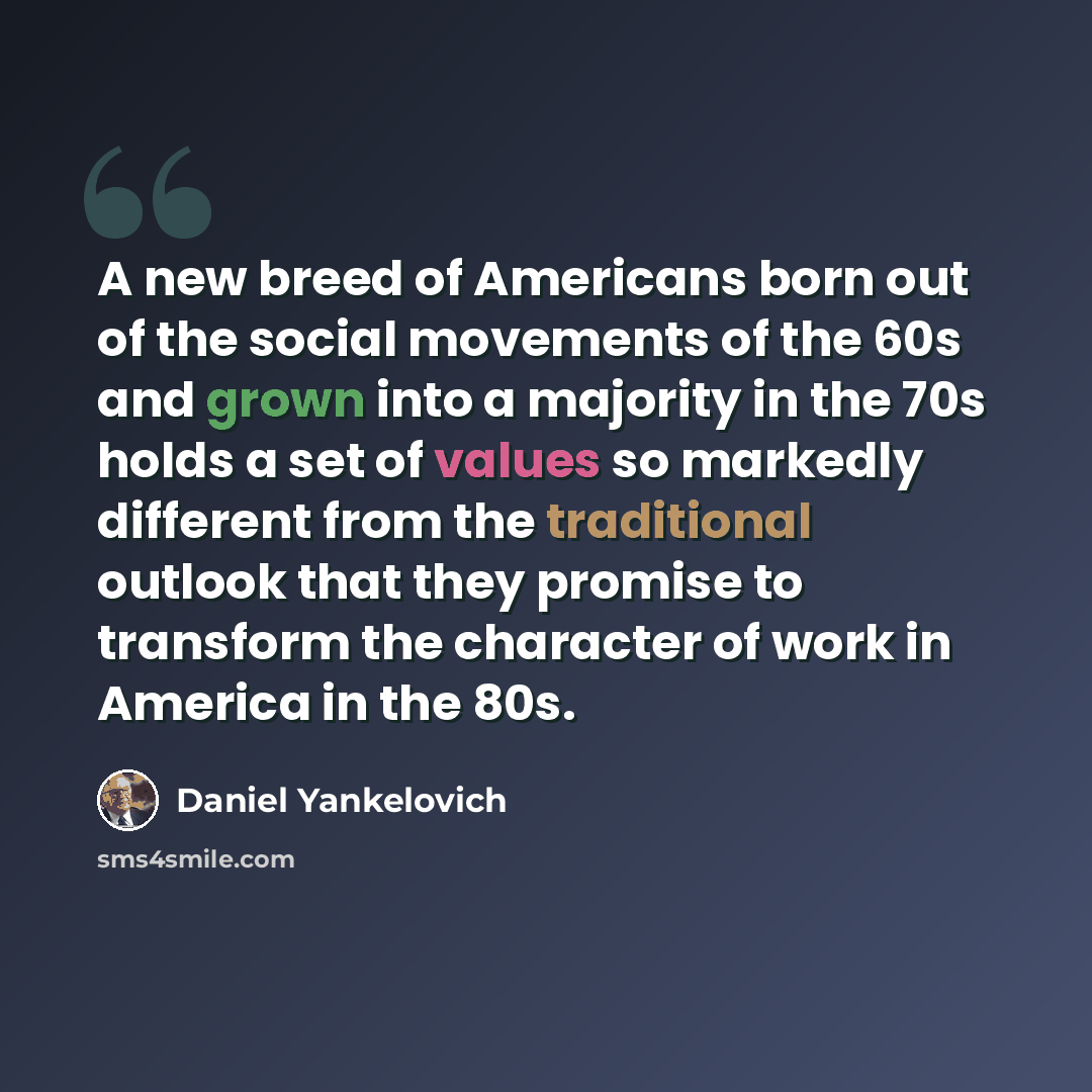 “A new breed of Americans born out of the social movements of the 60s and grown into a majority in the 70s holds a set of values so markedly different from the traditional outlook that they promise to transform the character of work in America in the 80s.” quote by Daniel Yankelovich