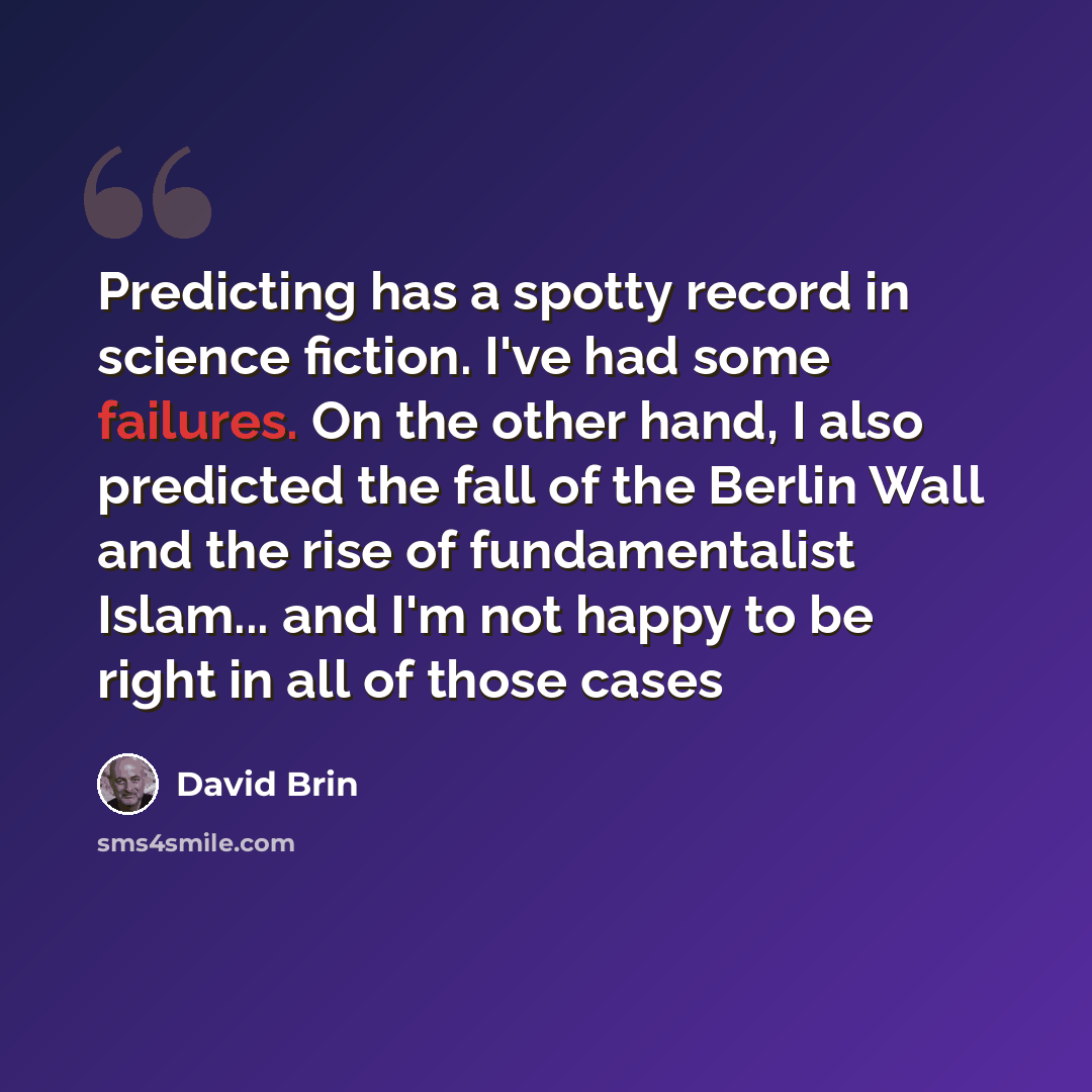 “Predicting has a spotty record in science fiction. I've had some failures. On the other hand, I also predicted the fall of the Berlin Wall and the rise of fundamentalist Islam... and I'm not happy to be right in all of those cases” quote by David Brin
