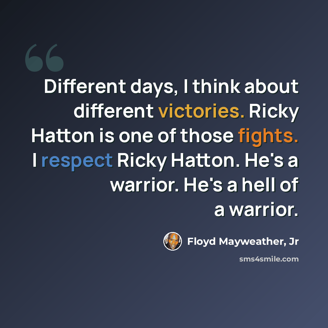 “Different days, I think about different victories. Ricky Hatton is one of those fights. I respect Ricky Hatton. He's a warrior. He's a hell of a warrior.” quote by Floyd Mayweather, Jr