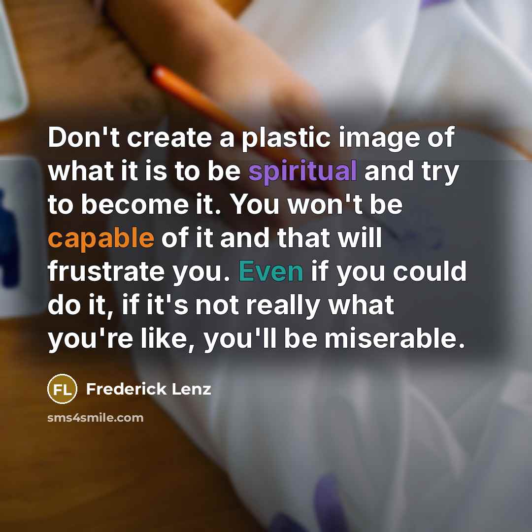 “Don't create a plastic image of what it is to be spiritual and try to become it. You won't be capable of it and that will frustrate you. Even if you could do it, if it's not really what you're like, you'll be miserable.” quote by Frederick Lenz