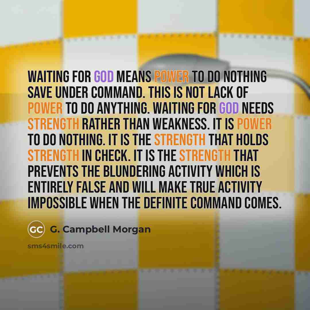 “Waiting for God means power to do nothing save under command. This is not lack of power to do anything. Waiting for God needs strength rather than weakness. It is power to do nothing. It is the strength that holds strength in check. It is the strength that prevents the blundering activity which is…” quote by G. Campbell Morgan