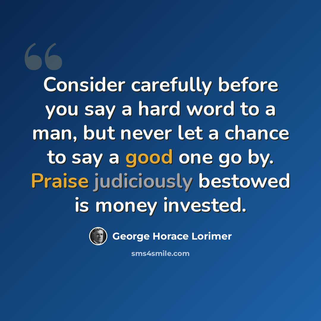 “Consider carefully before you say a hard word to a man, but never let a chance to say a good one go by. Praise judiciously bestowed is money invested.” quote by George Horace Lorimer