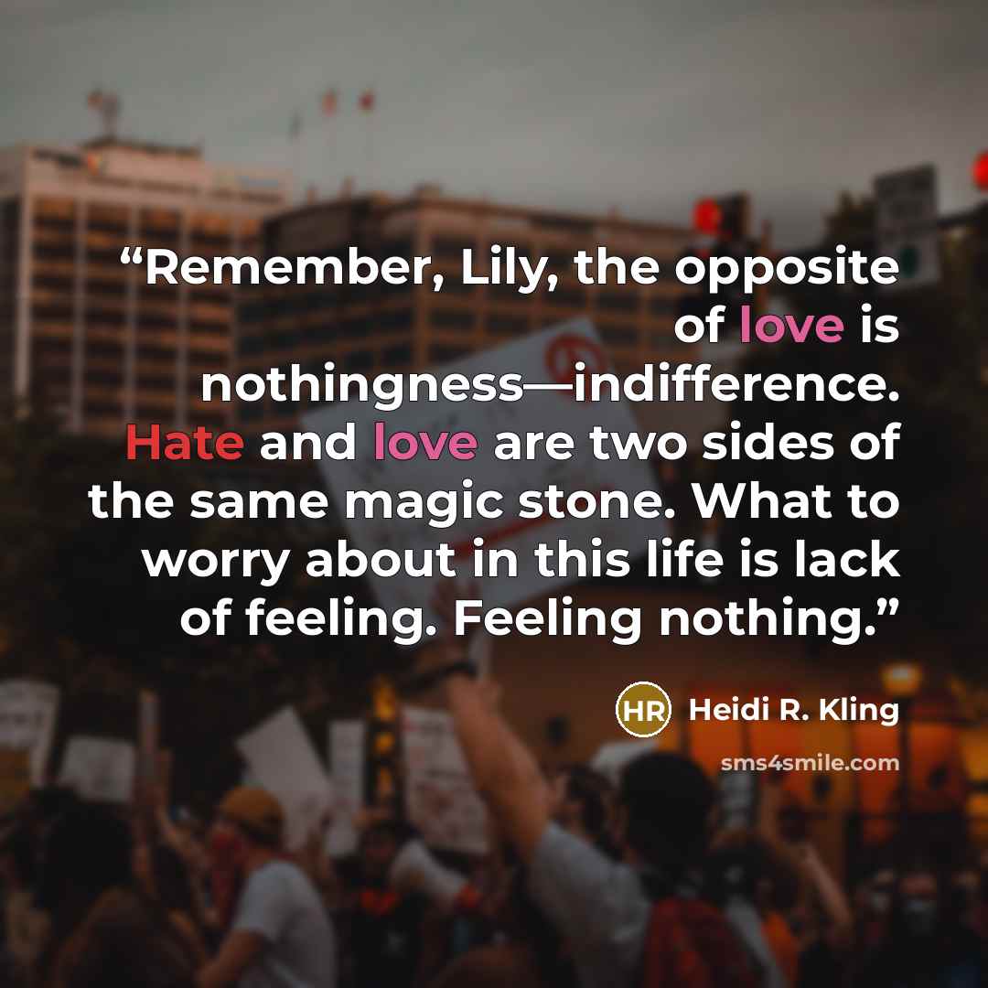 “Remember, Lily, the opposite of love is nothingness—indifference. Hate and love are two sides of the same magic stone. What to worry about in this life is lack of feeling. Feeling nothing.” quote by Heidi R. Kling