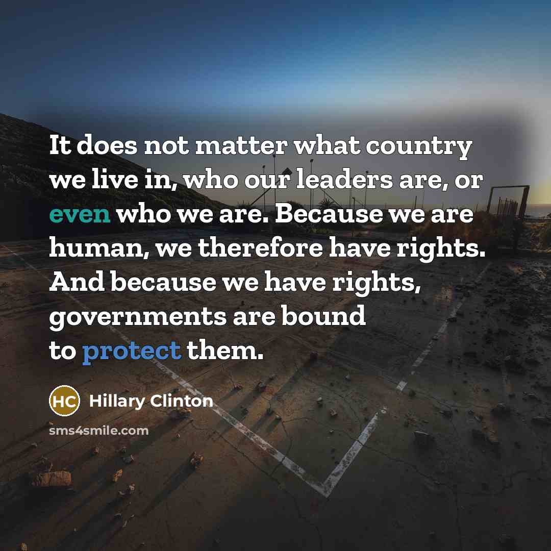 “It does not matter what country we live in, who our leaders are, or even who we are. Because we are human, we therefore have rights. And because we have rights, governments are bound to protect them.” quote by Hillary Clinton