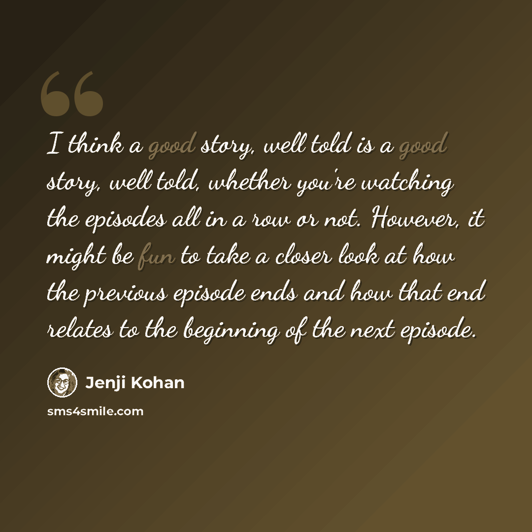 “I think a good story, well told is a good story, well told, whether you're watching the episodes all in a row or not. However, it might be fun to take a closer look at how the previous episode ends and how that end relates to the beginning of the next episode.” quote by Jenji Kohan