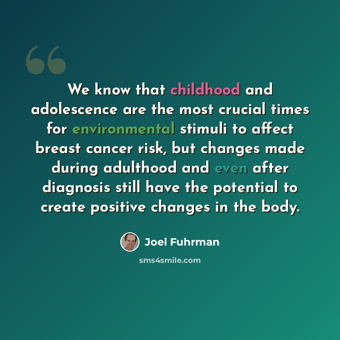“We know that childhood and adolescence are the most crucial times for environmental stimuli to affect breast cancer risk, but changes made during adulthood and even after diagnosis still have the potential to create positive changes in the body.” quote by Joel Fuhrman