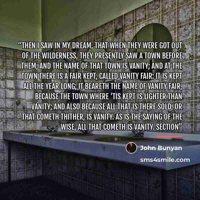 “Then I saw in my Dream, that when they were got out of the Wilderness, they presently saw a Town before them, and the name of that Town is Vanity; and at the Town there is a Fair kept, called Vanity Fair: it is kept all the year long; it beareth the name of Vanity Fair, because the Town where ‘tis…” quote by John Bunyan