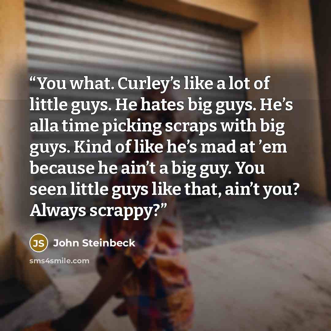 “You what. Curley’s like a lot of little guys. He hates big guys. He’s alla time picking scraps with big guys. Kind of like he’s mad at ’em because he ain’t a big guy. You seen little guys like that, ain’t you? Always scrappy?” quote by John Steinbeck