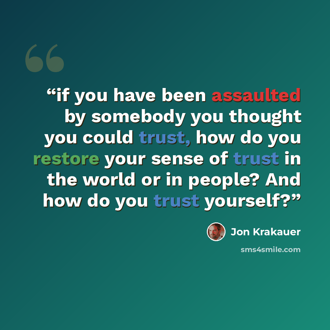 “if you have been assaulted by somebody you thought you could trust, how do you restore your sense of trust in the world or in people? And how do you trust yourself?” quote by Jon Krakauer