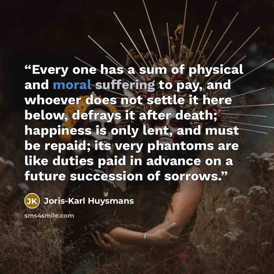 “Every one has a sum of physical and moral suffering to pay, and whoever does not settle it here below, defrays it after death; happiness is only lent, and must be repaid; its very phantoms are like duties paid in advance on a future succession of sorrows.” quote by Joris-Karl Huysmans
