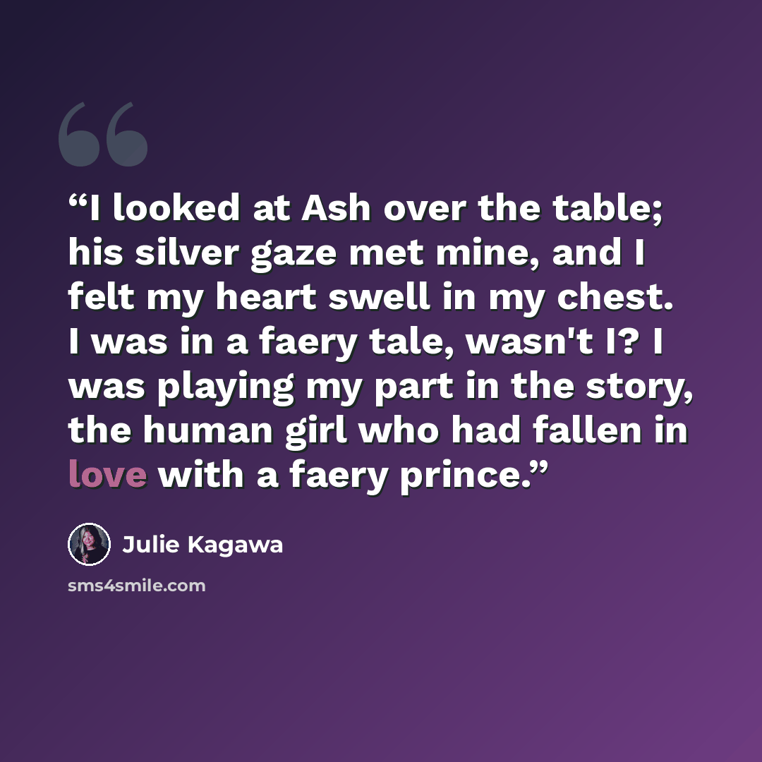 “I looked at Ash over the table; his silver gaze met mine, and I felt my heart swell in my chest. I was in a faery tale, wasn't I? I was playing my part in the story, the human girl who had fallen in love with a faery prince.” quote by Julie Kagawa