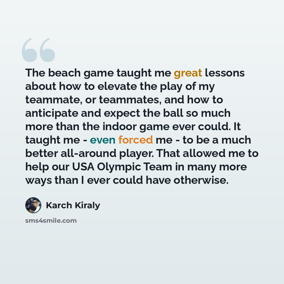 “The beach game taught me great lessons about how to elevate the play of my teammate, or teammates, and how to anticipate and expect the ball so much more than the indoor game ever could. It taught me - even forced me - to be a much better all-around player. That allowed me to help our USA Olympic…” quote by Karch Kiraly