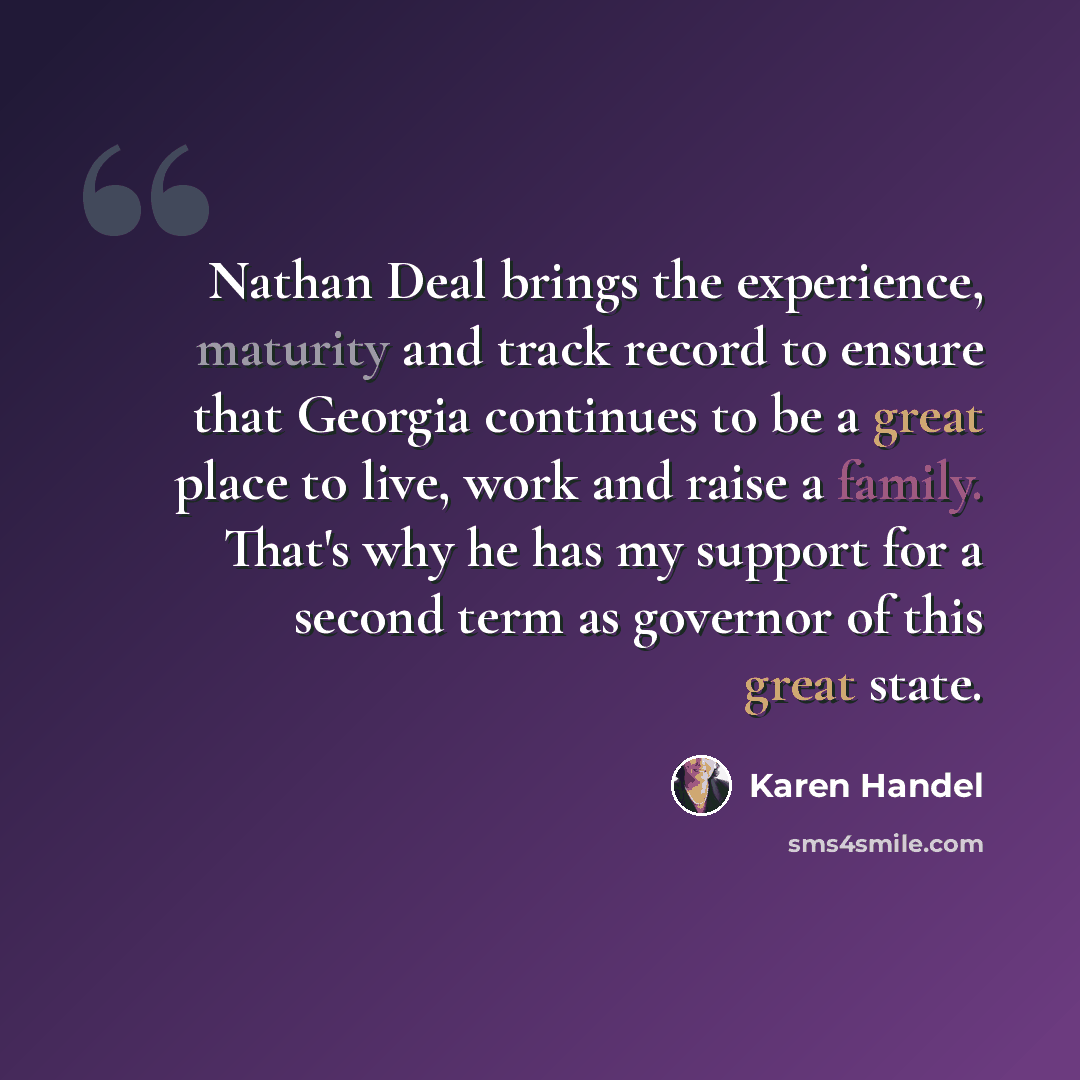 “Nathan Deal brings the experience, maturity and track record to ensure that Georgia continues to be a great place to live, work and raise a family. That's why he has my support for a second term as governor of this great state.” quote by Karen Handel