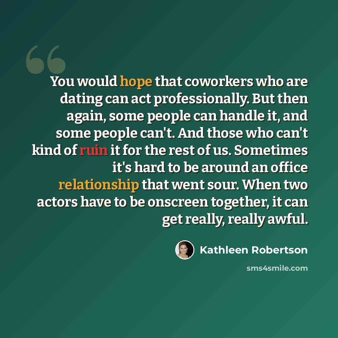 “You would hope that coworkers who are dating can act professionally. But then again, some people can handle it, and some people can't. And those who can't kind of ruin it for the rest of us. Sometimes it's hard to be around an office relationship that went sour. When two actors have to be onscreen…” quote by Kathleen Robertson