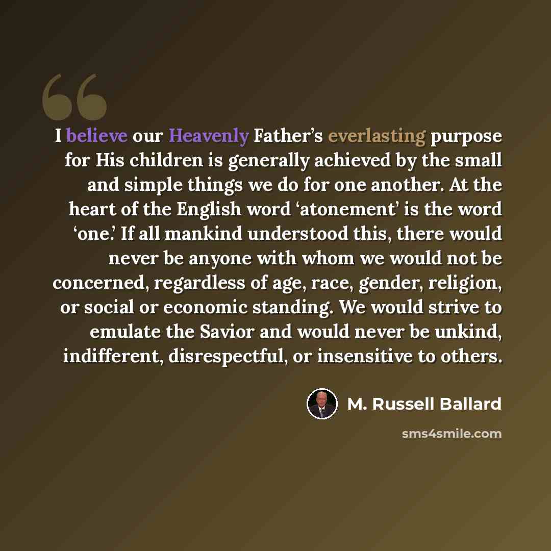 “I believe our Heavenly Father’s everlasting purpose for His children is generally achieved by the small and simple things we do for one another. At the heart of the English word ‘atonement’ is the word ‘one.’ If all mankind understood this, there would never be anyone with whom we would not be…” quote by M. Russell Ballard