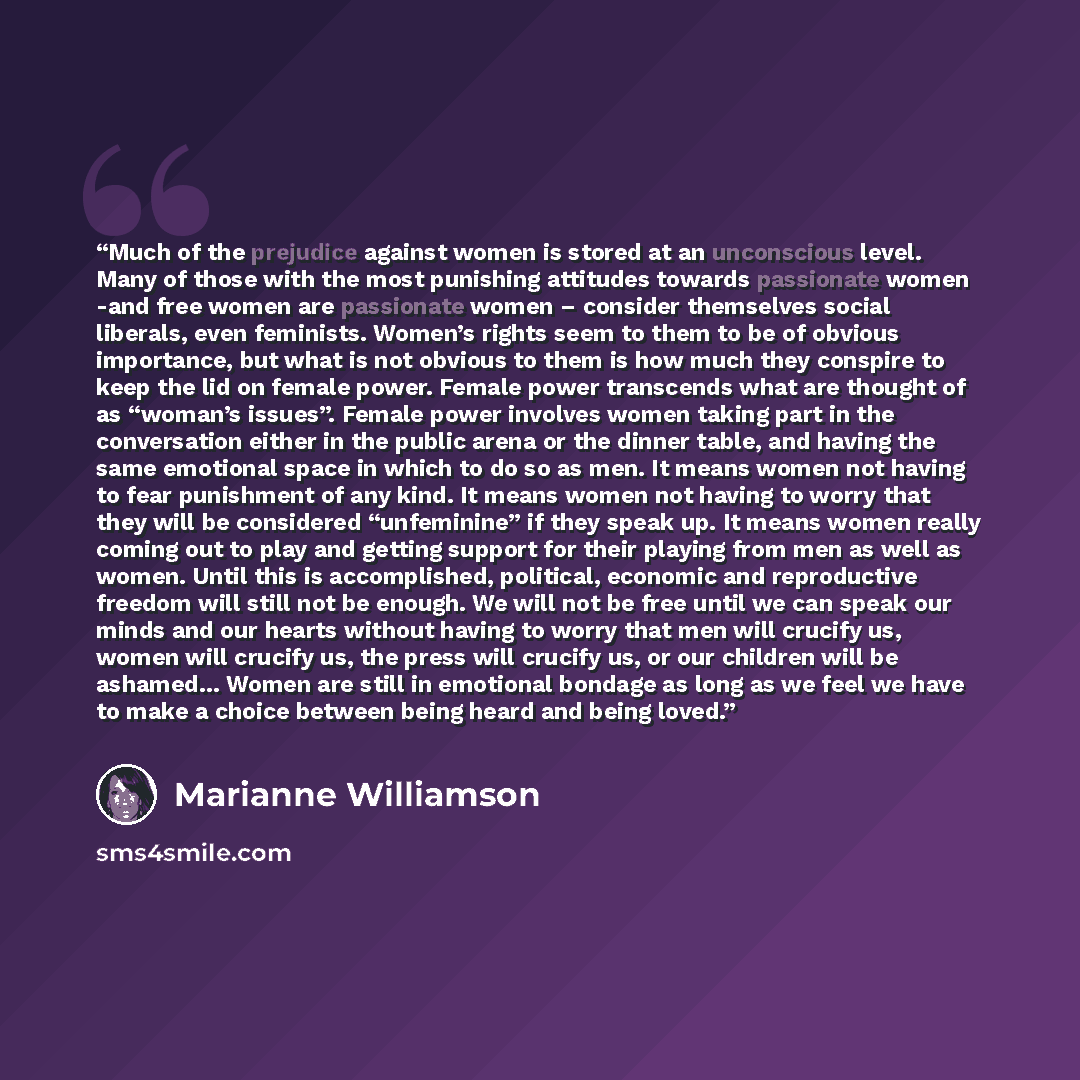“Much of the prejudice against women is stored at an unconscious level. Many of those with the most punishing attitudes towards passionate women -and free women are passionate women – consider themselves social liberals, even feminists. Women’s rights seem to them to be of obvious importance, but…” quote by Marianne Williamson