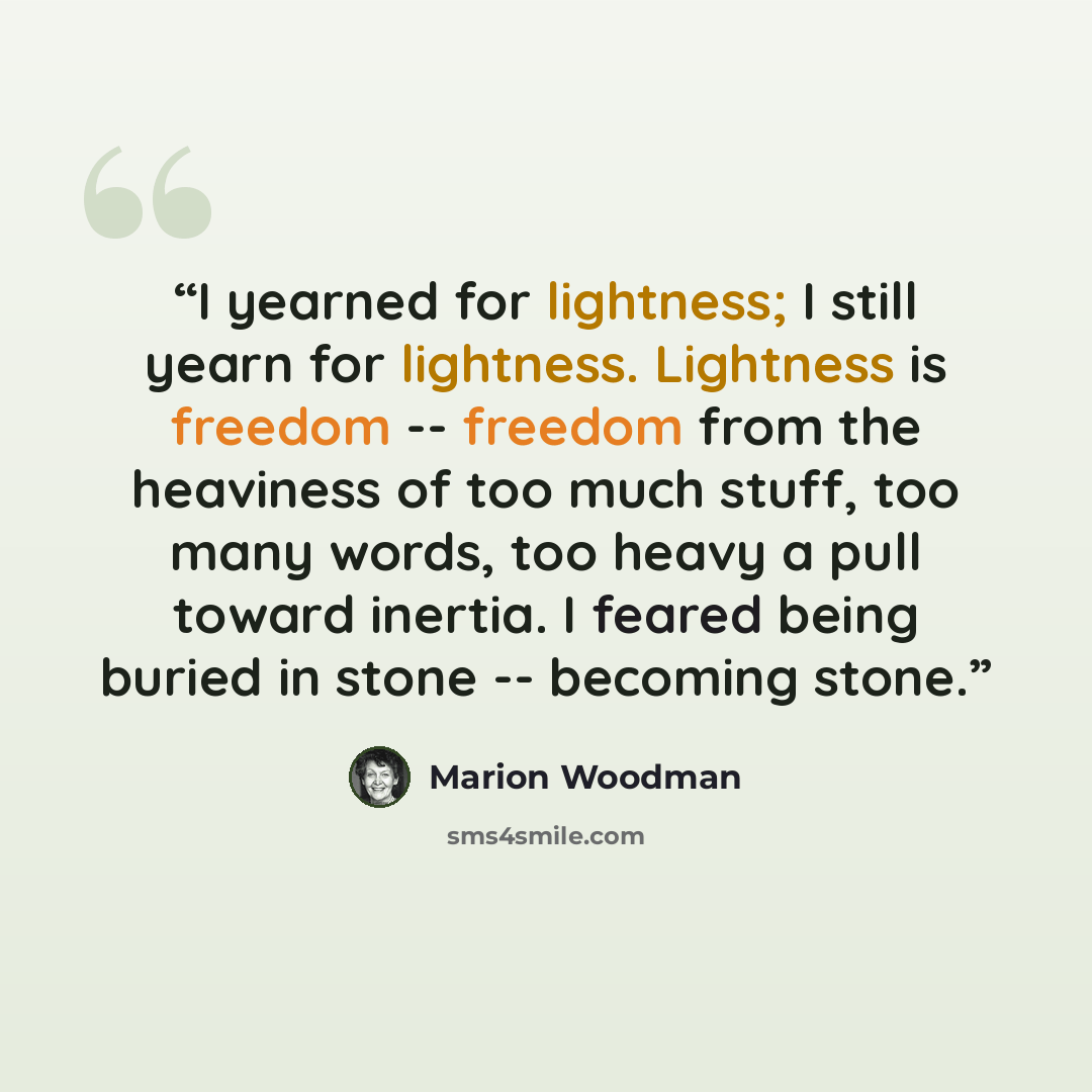 “I yearned for lightness; I still yearn for lightness. Lightness is freedom -- freedom from the heaviness of too much stuff, too many words, too heavy a pull toward inertia. I feared being buried in stone -- becoming stone.” quote by Marion Woodman