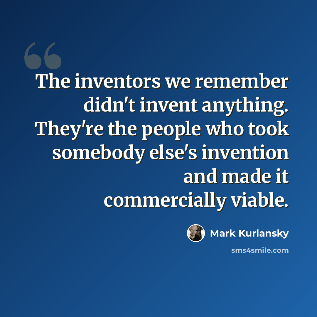 “The inventors we remember didn't invent anything. They're the people who took somebody else's invention and made it commercially viable.” quote by Mark Kurlansky