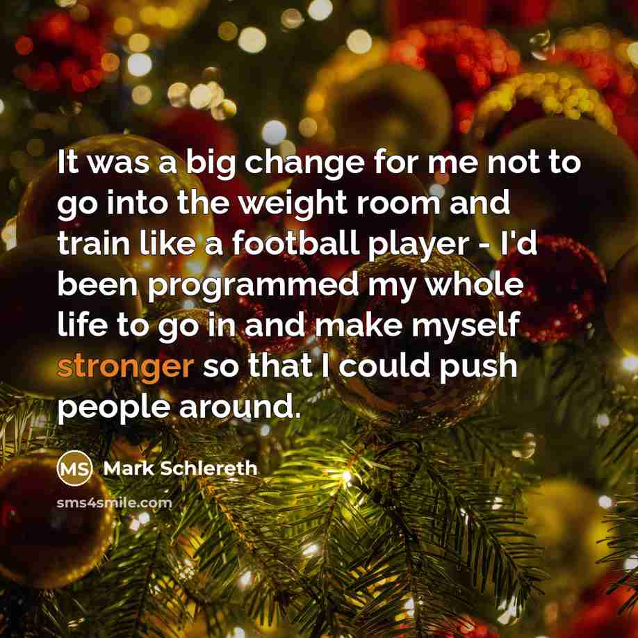 “It was a big change for me not to go into the weight room and train like a football player - I'd been programmed my whole life to go in and make myself stronger so that I could push people around.” quote by Mark Schlereth