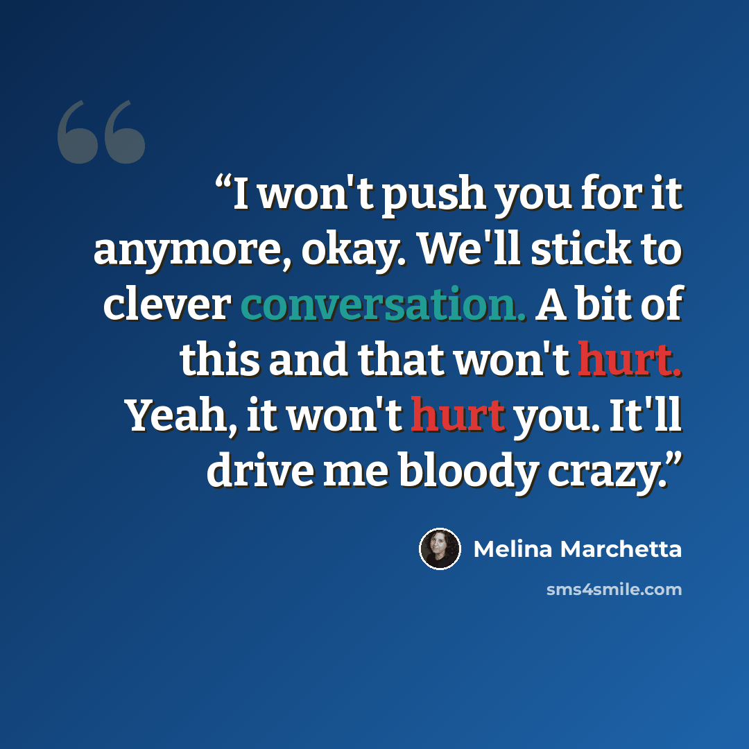 “I won't push you for it anymore, okay. We'll stick to clever conversation. A bit of this and that won't hurt. Yeah, it won't hurt you. It'll drive me bloody crazy.” quote by Melina Marchetta