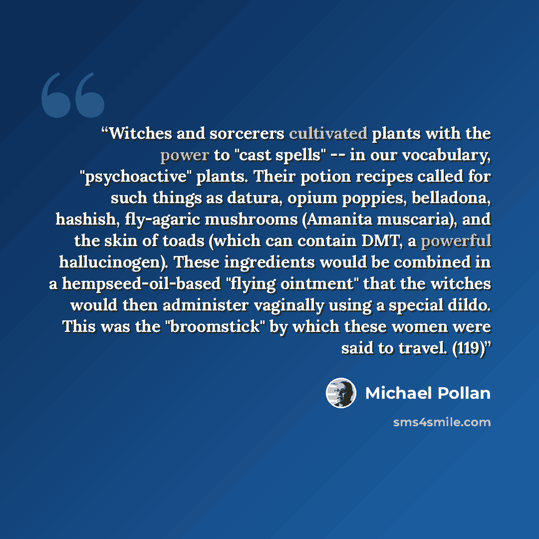 “Witches and sorcerers cultivated plants with the power to "cast spells" -- in our vocabulary, "psychoactive" plants. Their potion recipes called for such things as datura, opium poppies, belladona, hashish, fly-agaric mushrooms (Amanita muscaria), and the skin of toads (which can contain DMT, a…” quote by Michael Pollan